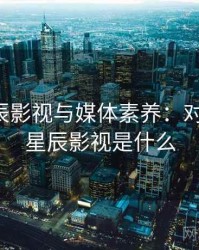 关于星辰影视与媒体素养：对照说明，星辰影视是什么