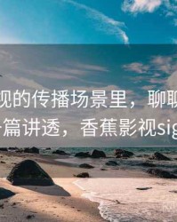 香蕉影视的传播场景里，聊聊语义偷换：一篇讲透，香蕉影视sign.apk