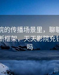 天天影院的传播场景里，聊聊证据缺口：判断框架，天天影院充钱可以看吗