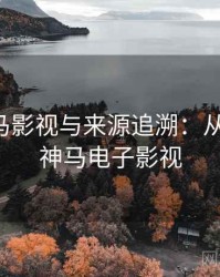 关于神马影视与来源追溯：从零到一，神马电子影视