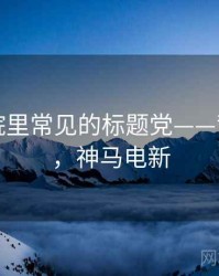 神马影院里常见的标题党——背后机制，神马电新