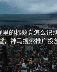 神马影视里的标题党怎么识别与理解：小课堂，神马搜索推广投放平台