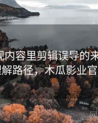木瓜影视内容里剪辑误导的来龙去脉：理解路径，木瓜影业官网