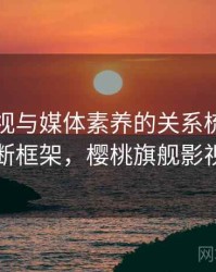 樱桃影视与媒体素养的关系梳理：判断框架，樱桃旗舰影视