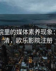 欧乐影院里的媒体素养现象：一页讲清，欧乐影院注册