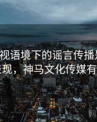 神马影视语境下的谣言传播是什么：常见表现，神马文化传媒有限公司