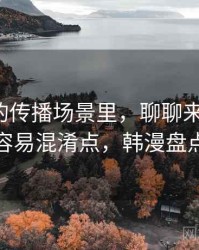 韩漫屋的传播场景里，聊聊来源追溯：容易混淆点，韩漫盘点