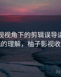 柚子影视视角下的剪辑误导讲解：更直观的理解，柚子影视收费吗
