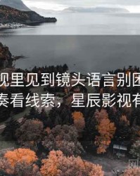星辰影视里见到镜头语言别困惑：从叙事节奏看线索，星辰影视有风险吗