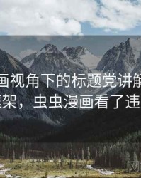 虫虫漫画视角下的标题党讲解：判断框架，虫虫漫画看了违法