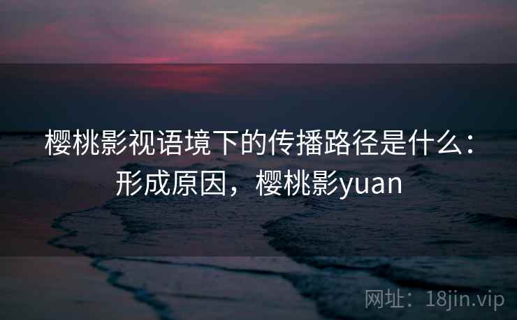 樱桃影视语境下的传播路径是什么：形成原因，樱桃影yuan