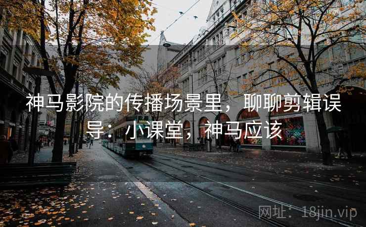 神马影院的传播场景里，聊聊剪辑误导：小课堂，神马应该