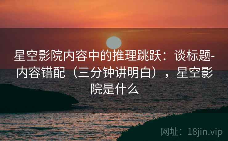 星空影院内容中的推理跳跃：谈标题-内容错配（三分钟讲明白），星空影院是什么