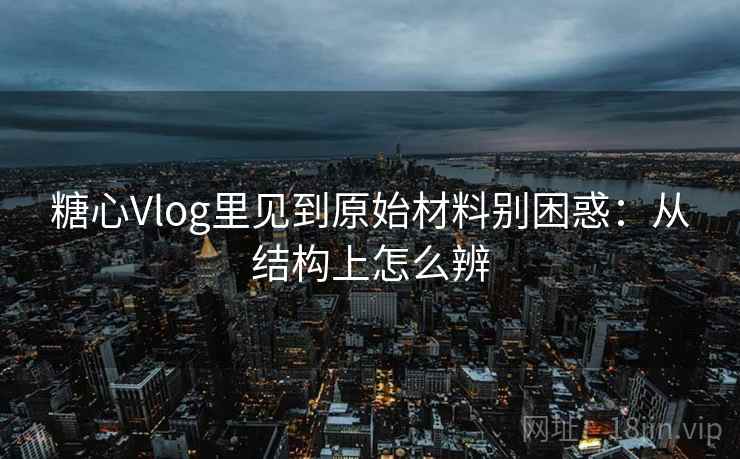 糖心Vlog里见到原始材料别困惑：从结构上怎么辨