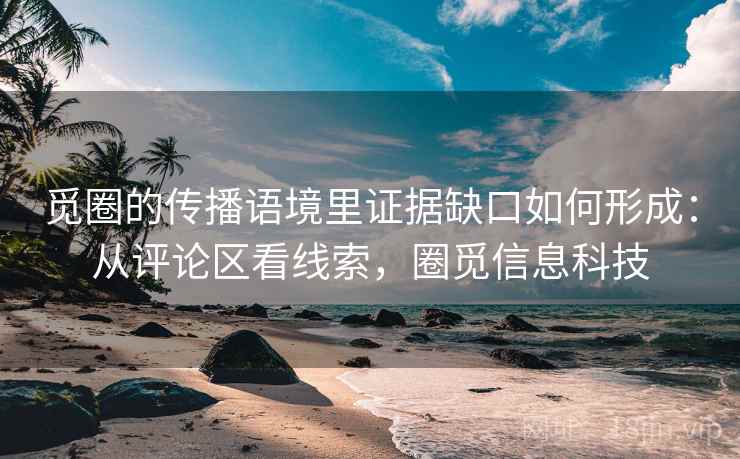 觅圈的传播语境里证据缺口如何形成:从评论区看线索,圈觅信息科技 觅圈的传播语境里证据缺口如何形成:从评论区看线索,圈觅信息科技