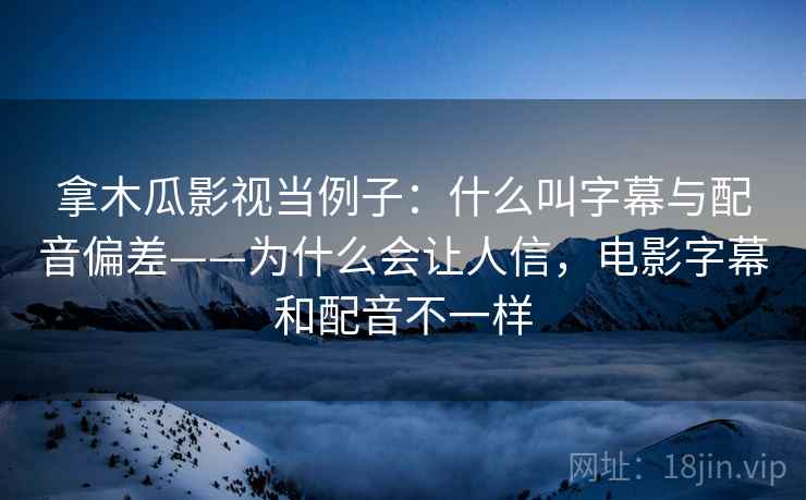 拿木瓜影视当例子：什么叫字幕与配音偏差——为什么会让人信，电影字幕和配音不一样