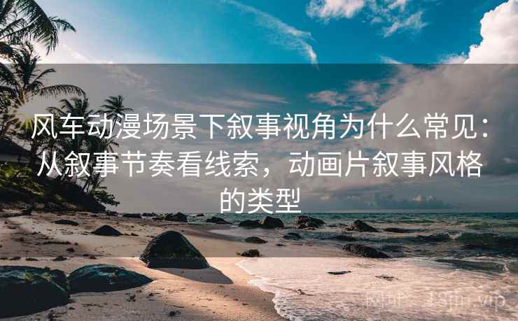 风车动漫场景下叙事视角为什么常见：从叙事节奏看线索，动画片叙事风格的类型