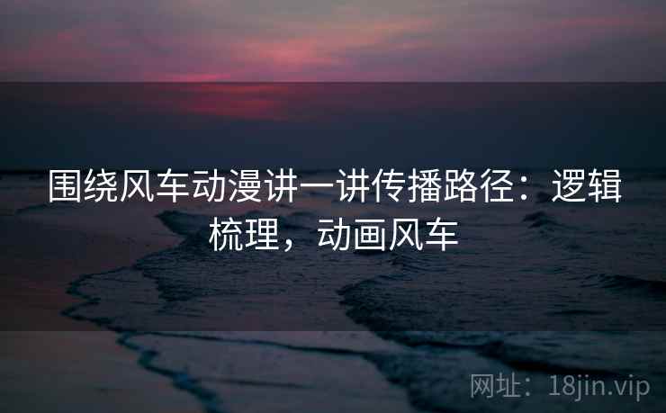 围绕风车动漫讲一讲传播路径：逻辑梳理，动画风车