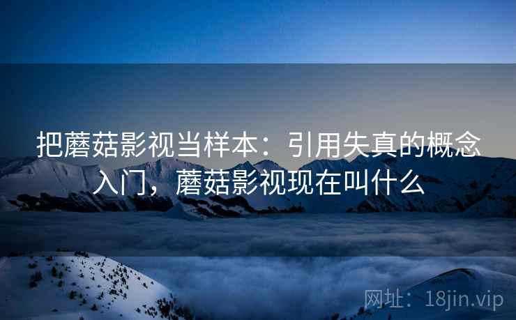 把蘑菇影视当样本：引用失真的概念入门，蘑菇影视现在叫什么