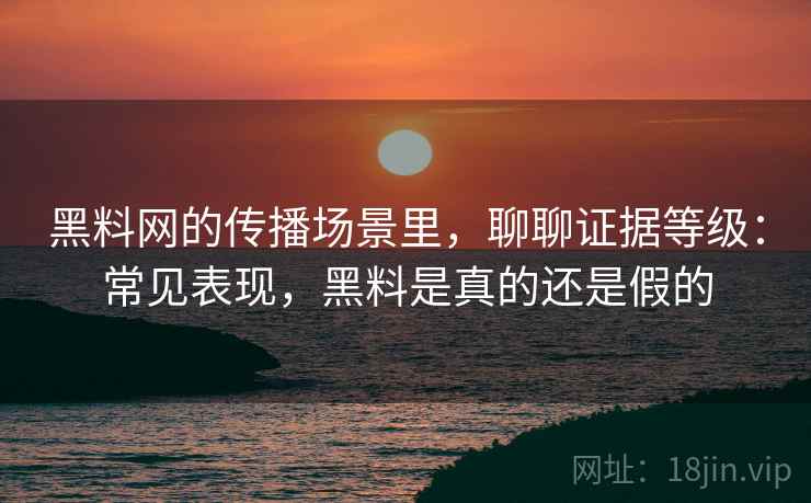 黑料网的传播场景里，聊聊证据等级：常见表现，黑料是真的还是假的