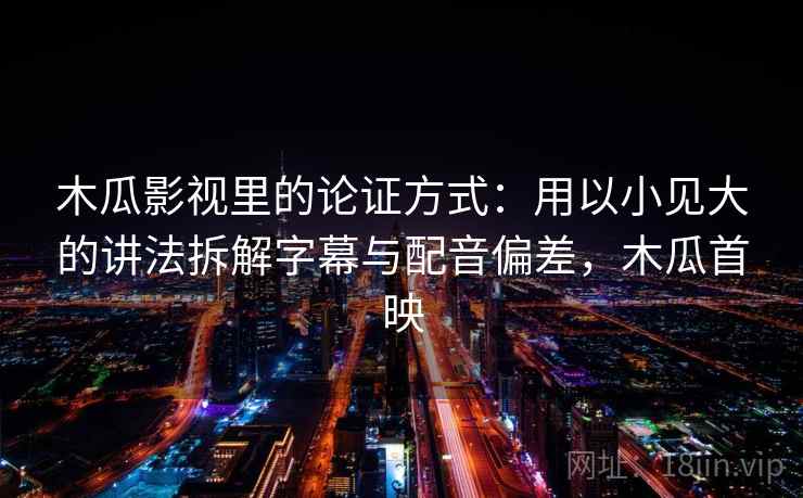 木瓜影视里的论证方式：用以小见大的讲法拆解字幕与配音偏差，木瓜首映