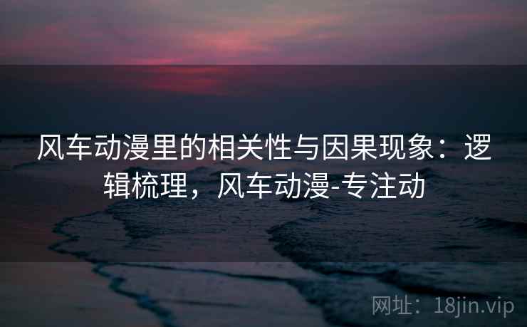 风车动漫里的相关性与因果现象：逻辑梳理，风车动漫-专注动