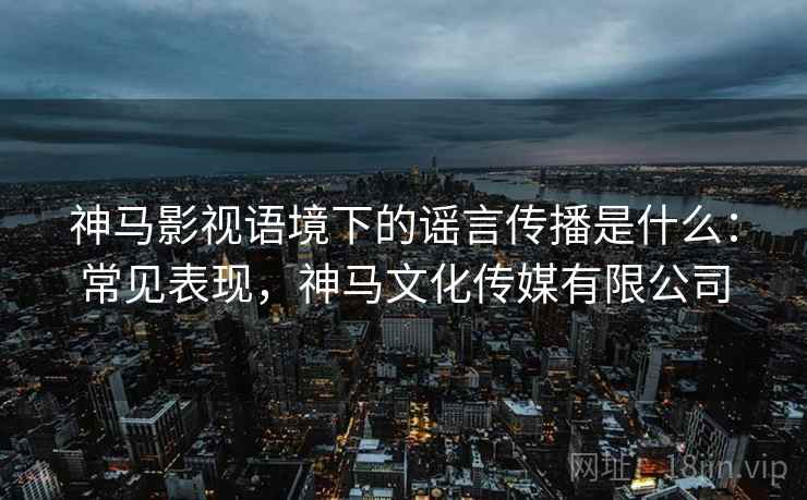 神马影视语境下的谣言传播是什么：常见表现，神马文化传媒有限公司