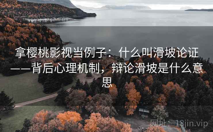 拿樱桃影视当例子：什么叫滑坡论证——背后心理机制，辩论滑坡是什么意思