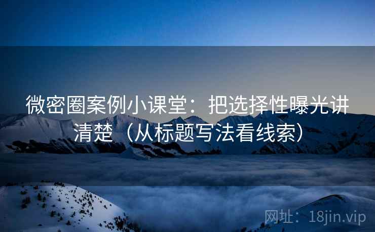 微密圈案例小课堂：把选择性曝光讲清楚（从标题写法看线索）
