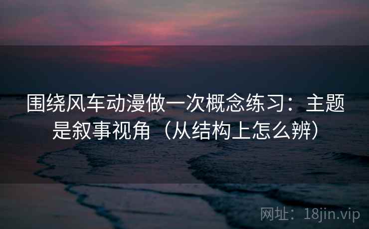 围绕风车动漫做一次概念练习：主题是叙事视角（从结构上怎么辨）