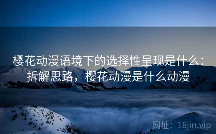 樱花动漫语境下的选择性呈现是什么：拆解思路，樱花动漫是什么动漫