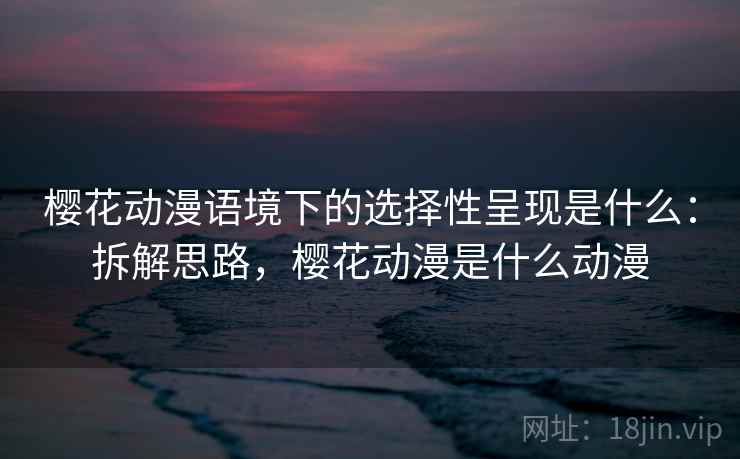 樱花动漫语境下的选择性呈现是什么：拆解思路，樱花动漫是什么动漫