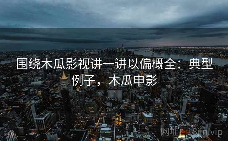 围绕木瓜影视讲一讲以偏概全：典型例子，木瓜申影