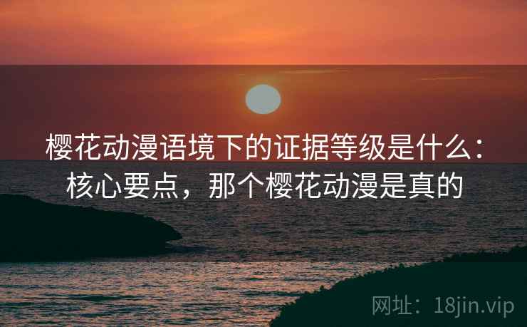 樱花动漫语境下的证据等级是什么:核心要点,那个樱花动漫是真的 樱花动漫语境下的证据等级是什么:核心要点,那个樱花动漫是真的