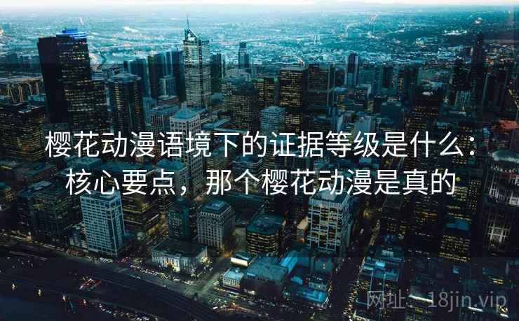樱花动漫语境下的证据等级是什么:核心要点,那个樱花动漫是真的 樱花动漫语境下的证据等级是什么:核心要点,那个樱花动漫是真的
