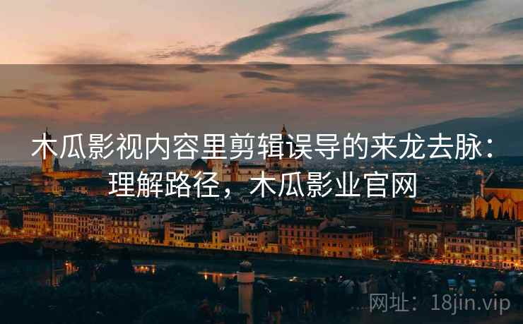 木瓜影视内容里剪辑误导的来龙去脉:理解路径,木瓜影业官网 木瓜影视内容里剪辑误导的来龙去脉:理解路径,木瓜影业官网
