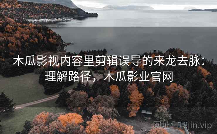 木瓜影视内容里剪辑误导的来龙去脉:理解路径,木瓜影业官网 木瓜影视内容里剪辑误导的来龙去脉:理解路径,木瓜影业官网