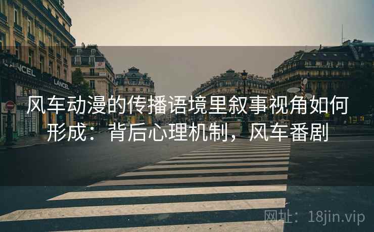 风车动漫的传播语境里叙事视角如何形成:背后心理机制,风车番剧 风车动漫的传播语境里叙事视角如何形成:背后心理机制,风车番剧