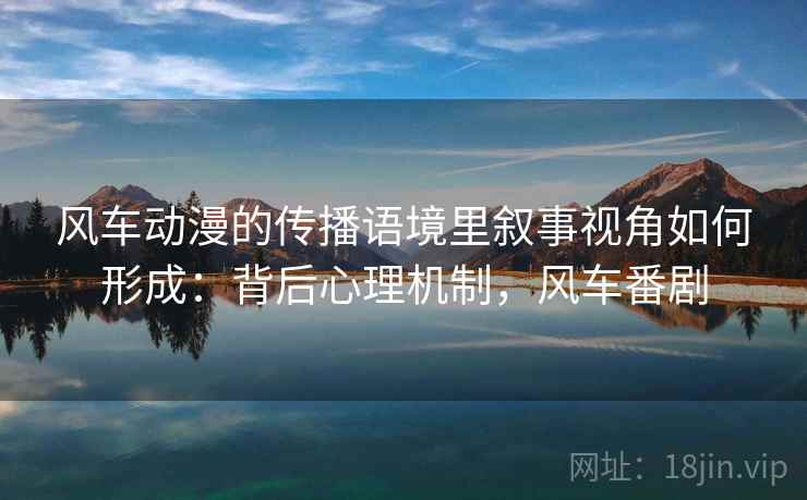 风车动漫的传播语境里叙事视角如何形成:背后心理机制,风车番剧 风车动漫的传播语境里叙事视角如何形成:背后心理机制,风车番剧
