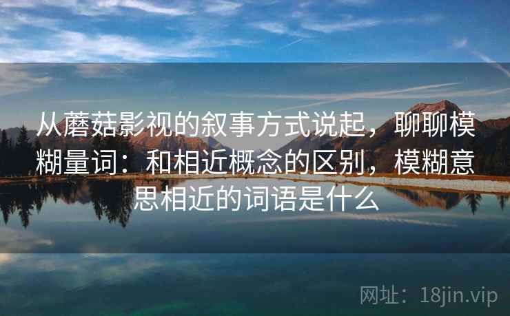 从蘑菇影视的叙事方式说起，聊聊模糊量词：和相近概念的区别，模糊意思相近的词语是什么