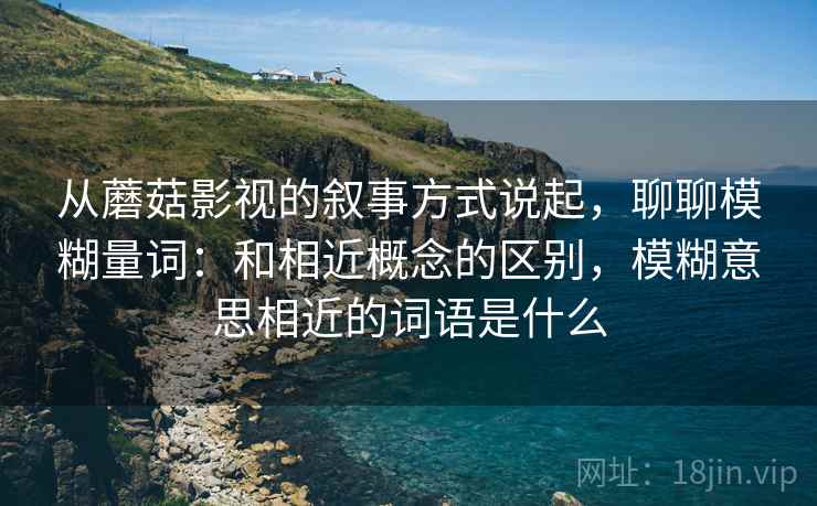 从蘑菇影视的叙事方式说起，聊聊模糊量词：和相近概念的区别，模糊意思相近的词语是什么