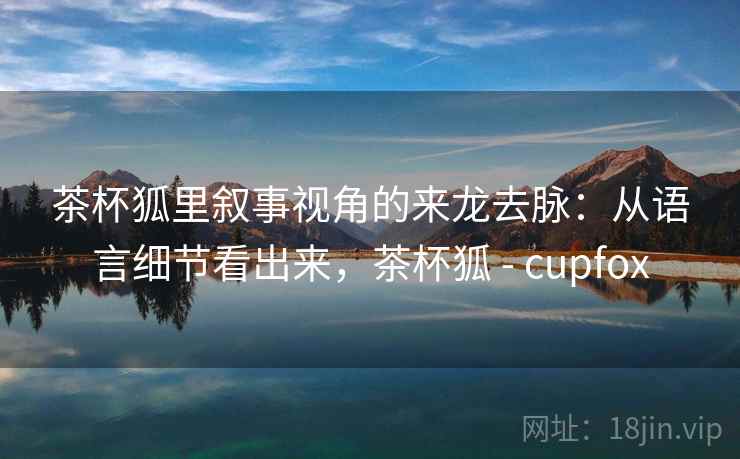 茶杯狐里叙事视角的来龙去脉：从语言细节看出来，茶杯狐 - cupfox