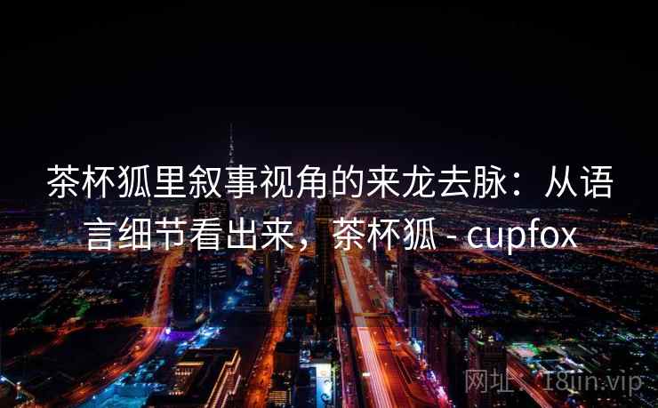 茶杯狐里叙事视角的来龙去脉：从语言细节看出来，茶杯狐 - cupfox