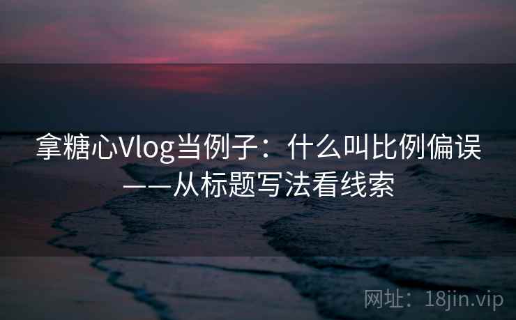 拿糖心Vlog当例子：什么叫比例偏误——从标题写法看线索
