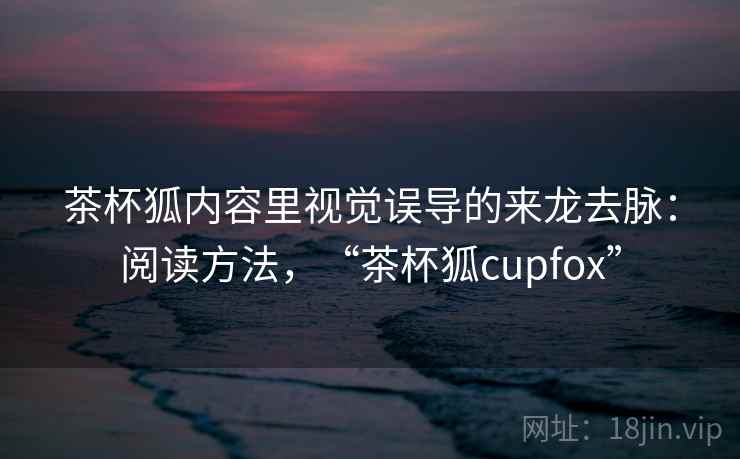 茶杯狐内容里视觉误导的来龙去脉：阅读方法，“茶杯狐cupfox”