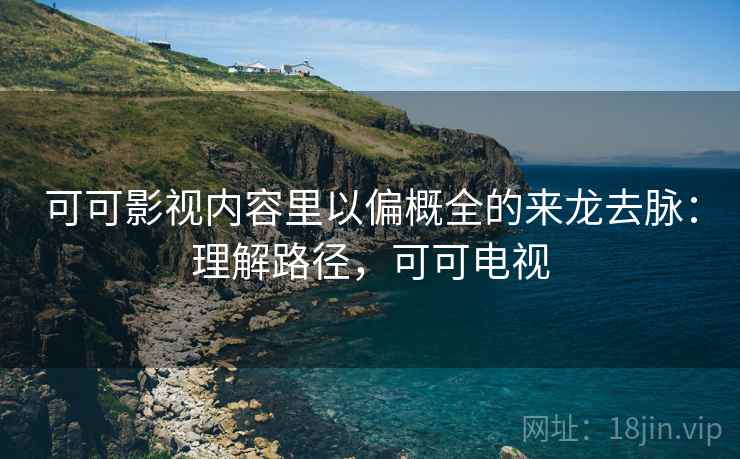 可可影视内容里以偏概全的来龙去脉：理解路径，可可电视