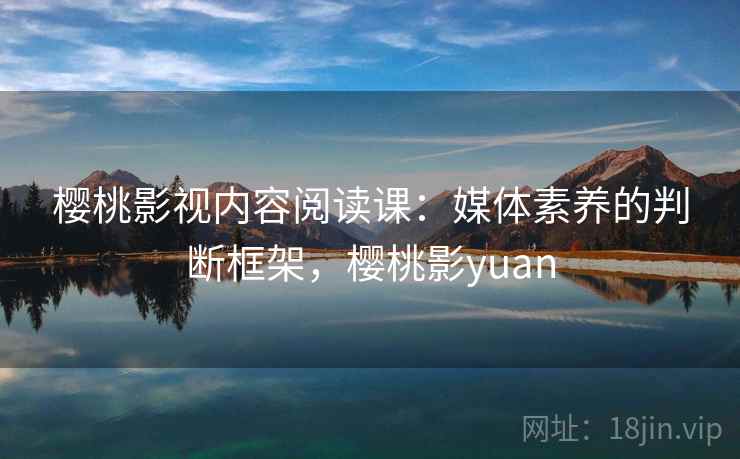樱桃影视内容阅读课：媒体素养的判断框架，樱桃影yuan