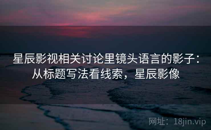 星辰影视相关讨论里镜头语言的影子：从标题写法看线索，星辰影像