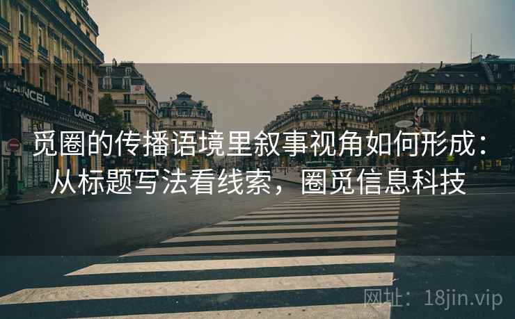觅圈的传播语境里叙事视角如何形成：从标题写法看线索，圈觅信息科技