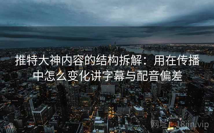推特大神内容的结构拆解：用在传播中怎么变化讲字幕与配音偏差
